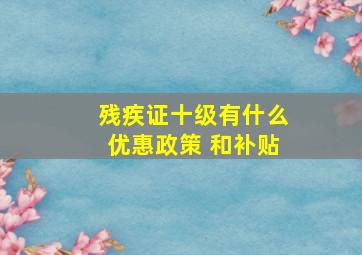 残疾证十级有什么优惠政策 和补贴